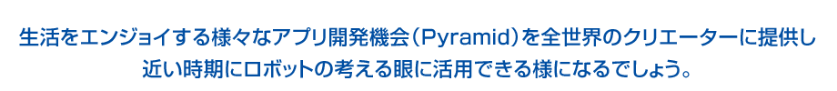 生活をエンジョイする様々なアプリ開発機会（Pyramid）を全世界のクリエーターに提供し近い時期にロボットの考える眼に活用できる様になるでしょう。