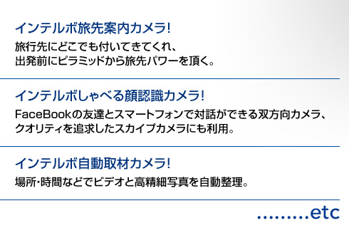 「インテルボ旅先案内カメラ！」旅行先にどこでも付いてきてくれ、出発前にピラミッドから旅先パワーを頂く。 / 「インテルボしゃべる顔認識カメラ！」FaceBookの友達とスマートフォンで対話ができる双方向カメラ、クオリティを追求したスカイプカメラにも利用。 / 「インテルボ自動取材カメラ！」場所・時間などでビデオと高精細写真を自動整理。...etc