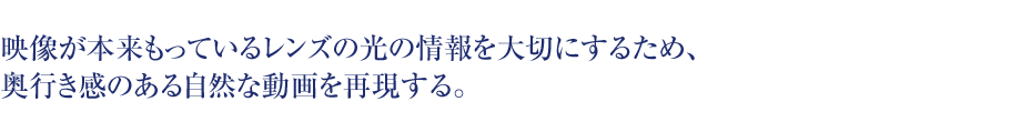 映像が本来もっているレンズの光の情報を大切にするため、奥行き感のある自然な動画を再現する。